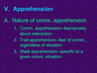 V. Apprehension
A. Nature of comm. apprehension
   1. Comm. apprehension--fear/anxiety
      about interaction
   2. Trait apprehension--fear of comm.,
      regardless of situation
   3. State apprehension--specific to a
      given comm. situation
 