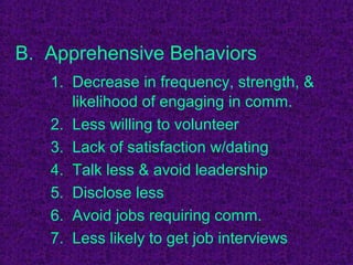B. Apprehensive Behaviors
   1. Decrease in frequency, strength, &
      likelihood of engaging in comm.
   2. Less willing to volunteer
   3. Lack of satisfaction w/dating
   4. Talk less & avoid leadership
   5. Disclose less
   6. Avoid jobs requiring comm.
   7. Less likely to get job interviews
 