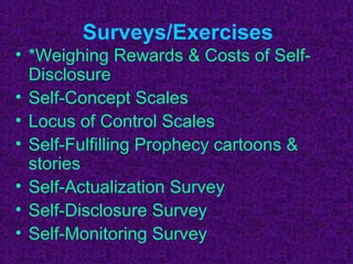 Surveys/Exercises
• *Weighing Rewards & Costs of Self-
  Disclosure
• Self-Concept Scales
• Locus of Control Scales
• Self-Fulfilling Prophecy cartoons &
  stories
• Self-Actualization Survey
• Self-Disclosure Survey
• Self-Monitoring Survey
 