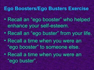 Ego Boosters/Ego Busters Exercise

• Recall an “ego booster” who helped
  enhance your self-esteem.
• Recall an “ego buster” from your life.
• Recall a time when you were an
  “ego booster” to someone else.
• Recall a time when you were an
  “ego buster”.
 