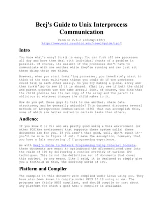 Beej's Guide to Unix Interprocess
                 Communication
                      Version 0.9.3 (14-May-1997)
            [http://www.ecst.csuchico.edu/~beej/guide/ipc/]

Intro
You know what's easy? fork() is easy. You can fork off new processes
all day and have them deal with individual chunks of a problem in
parallel. Of course, its easiest if the processes don't have to
communicate with one another while they're running and can just sit
there doing their own thing.
However, when you start fork()'ing processes, you immediately start to
think of the neat multi-user things you could do if the processes
could talk to each other easily. So you try making a global array and
then fork()'ing to see if it is shared. (That is, see if both the child
and parent process use the same array.) Soon, of course, you find that
the child process has its own copy of the array and the parent is
oblivious to whatever changes the child makes to it.
How do you get these guys to talk to one another, share data
structures, and be generally amicable? This document discusses several
methods of Interprocess Communication (IPC) that can accomplish this,
some of which are better suited to certain tasks than others.

Audience
If you know C or C++ and are pretty good using a Unix environment (or
other POSIXey environment that supports these system calls) these
documents are for you. If you aren't that good, well, don't sweat it--
you'll be able to figure it out. I make the assumption, however, that
you have a fair smattering of C programming experience.
As with Beej's Guide to Network Programming Using Internet Sockets,
these documents are meant to springboard the aforementioned user into
the realm of IPC by delivering a concise overview of various IPC
techniques. This is not the definitive set of documents that cover
this subject, by any means. Like I said, it is designed to simply give
you a foothold in this, the exciting world of IPC.

Platform and Compiler
The examples in this document were compiled under Linux using gcc. They
have also been known to compile under HPUX 10.10 using cc -Ae. The
programs are fairly ANSI compliant, and should compile on just about
any platform for which a good ANSI C compiler is available.
 