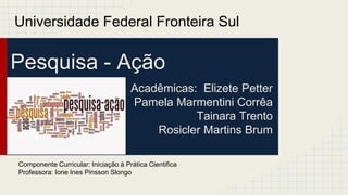 Pesquisa - Ação
Acadêmicas: Elizete Petter
Pamela Marmentini Corrêa
Tainara Trento
Rosicler Martins Brum
Universidade Federal Fronteira Sul
Componente Curricular: Iniciação à Prática Cientifica
Professora: Ione Ines Pinsson Slongo
 