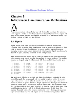 Table of Contents, Show Frames, No Frames 
Chapter 5 
Interprocess Communication Mechanisms 
Processes communicate with each other and with the kernel to coordinate their activities. 
Linux supports a number of Inter-Process Communication (IPC) mechanisms. Signals and 
pipes are two of them but Linux also supports the System V IPC mechanisms named after 
the Unix TM release in which they first appeared. 
5.1 Signals 
Signals are one of the oldest inter-process communication methods used by Unix 
TM systems. They are used to signal asynchronous events to one or more processes. A signal 
could be generated by a keyboard interrupt or an error condition such as the process 
attempting to access a non-existent location in its virtual memory. Signals are also used by 
the shells to signal job control commands to their child processes. 
There are a set of defined signals that the kernel can generate or that can be generated by 
other processes in the system, provided that they have the correct privileges. You can list a 
system's set of signals using the kill command (kill -l), on my Intel Linux box this gives: 
1) SIGHUP 2) SIGINT 3) SIGQUIT 4) SIGILL 
5) SIGTRAP 6) SIGIOT 7) SIGBUS 8) SIGFPE 
9) SIGKILL 10) SIGUSR1 11) SIGSEGV 12) SIGUSR2 
13) SIGPIPE 14) SIGALRM 15) SIGTERM 17) SIGCHLD 
18) SIGCONT 19) SIGSTOP 20) SIGTSTP 21) SIGTTIN 
22) SIGTTOU 23) SIGURG 24) SIGXCPU 25) SIGXFSZ 
26) SIGVTALRM 27) SIGPROF 28) SIGWINCH 29) SIGIO 
30) SIGPWR 
The numbers are different for an Alpha AXP Linux box. Processes can choose to ignore 
most of the signals that are generated, with two notable exceptions: neither the SIGSTOP 
signal which causes a process to halt its execution nor the SIGKILL signal which causes a 
process to exit can be ignored. Otherwise though, a process can choose just how it wants to 
handle the various signals. Processes can block the signals and, if they do not block them, 
they can either choose to handle them themselves or allow the kernel to handle them. If the 
kernel handles the signals, it will do the default actions required for this signal. For 
example, the default action when a process receives the SIGFPE (floating point exception) 
signal is to core dump and then exit. Signals have no inherent relative priorities. If two 
 