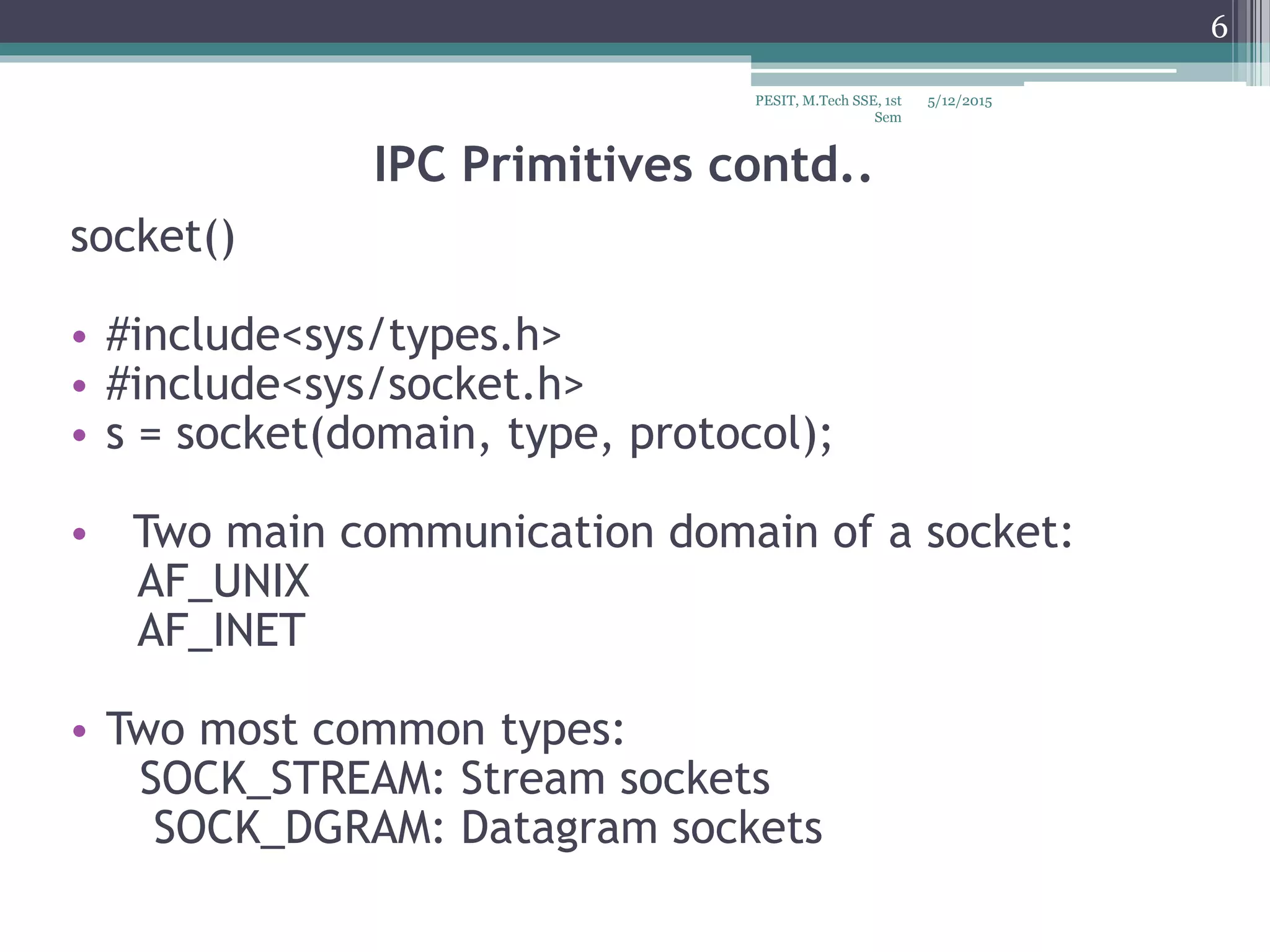 IPC Primitives contd..
socket()
• #include<sys/types.h>
• #include<sys/socket.h>
• s = socket(domain, type, protocol);
• Two main communication domain of a socket:
AF_UNIX
AF_INET
• Two most common types:
SOCK_STREAM: Stream sockets
SOCK_DGRAM: Datagram sockets
5/12/2015
6
PESIT, M.Tech SSE, 1st
Sem
 