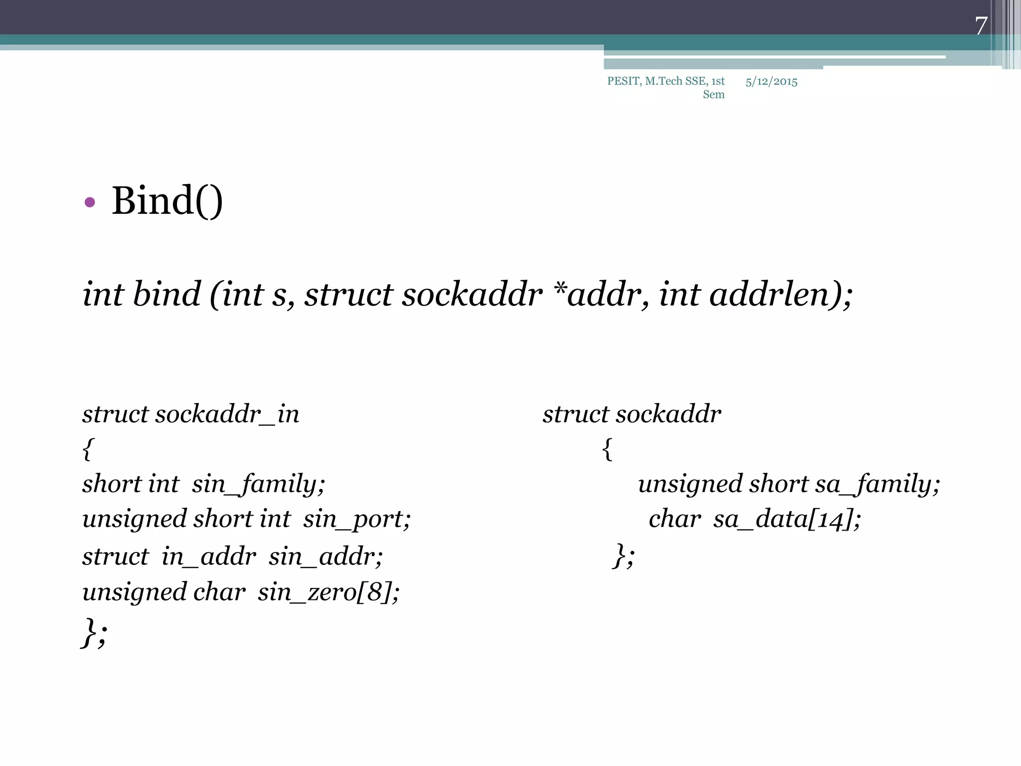 • Bind()
int bind (int s, struct sockaddr *addr, int addrlen);
struct sockaddr_in struct sockaddr
{ {
short int sin_family; unsigned short sa_family;
unsigned short int sin_port; char sa_data[14];
struct in_addr sin_addr; };
unsigned char sin_zero[8];
};
5/12/2015
7
PESIT, M.Tech SSE, 1st
Sem
 