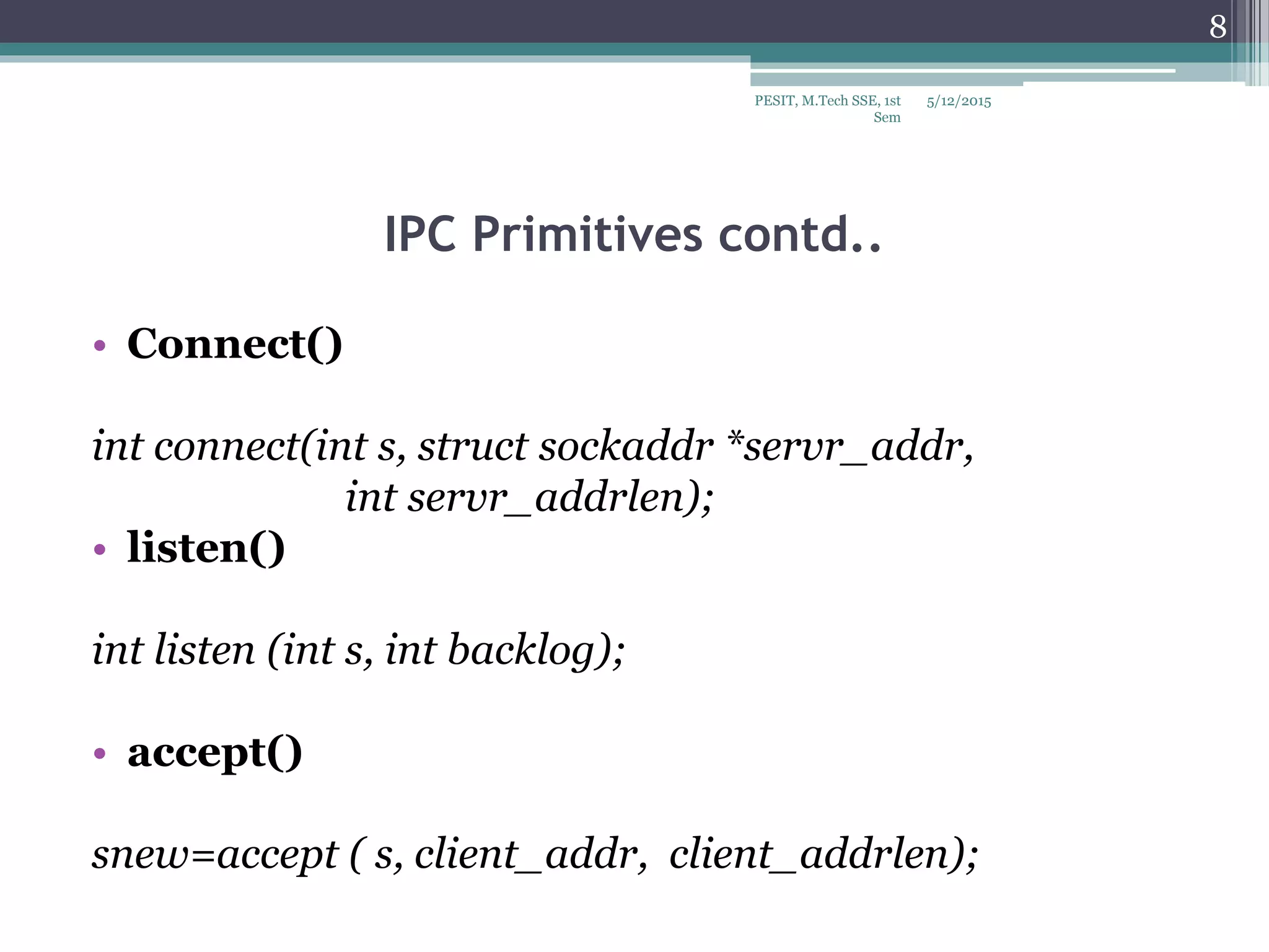IPC Primitives contd..
• Connect()
int connect(int s, struct sockaddr *servr_addr,
int servr_addrlen);
• listen()
int listen (int s, int backlog);
• accept()
snew=accept ( s, client_addr, client_addrlen);
5/12/2015
8
PESIT, M.Tech SSE, 1st
Sem
 