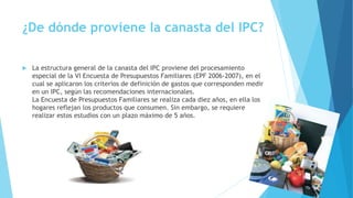 ¿De dónde proviene la canasta del IPC?
 La estructura general de la canasta del IPC proviene del procesamiento
especial de la VI Encuesta de Presupuestos Familiares (EPF 2006-2007), en el
cual se aplicaron los criterios de definición de gastos que corresponden medir
en un IPC, según las recomendaciones internacionales.
La Encuesta de Presupuestos Familiares se realiza cada diez años, en ella los
hogares reflejan los productos que consumen. Sin embargo, se requiere
realizar estos estudios con un plazo máximo de 5 años.
 