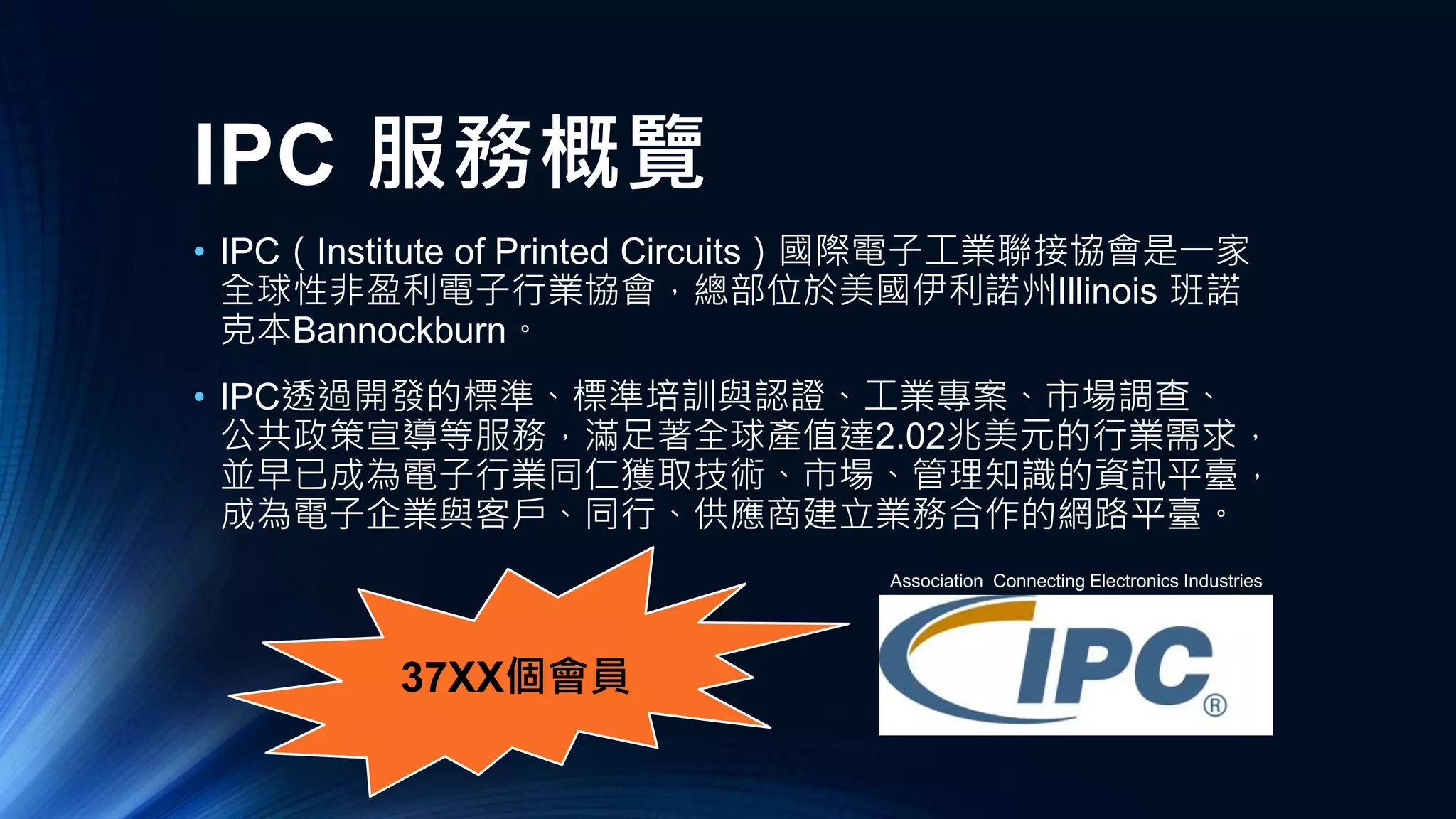 37XX個會員
IPC 服務概覽
• IPC（Institute of Printed Circuits）國際電子工業聯接協會是一家
全球性非盈利電子行業協會，總部位於美國伊利諾州Illinois 班諾
克本Bannockburn。
• IPC透過開發的標準、標準培訓與認證、工業專案、市場調查、
公共政策宣導等服務，滿足著全球產值達2.02兆美元的行業需求，
並早已成為電子行業同仁獲取技術、市場、管理知識的資訊平臺，
成為電子企業與客戶、同行、供應商建立業務合作的網路平臺。
Association Connecting Electronics Industries
 