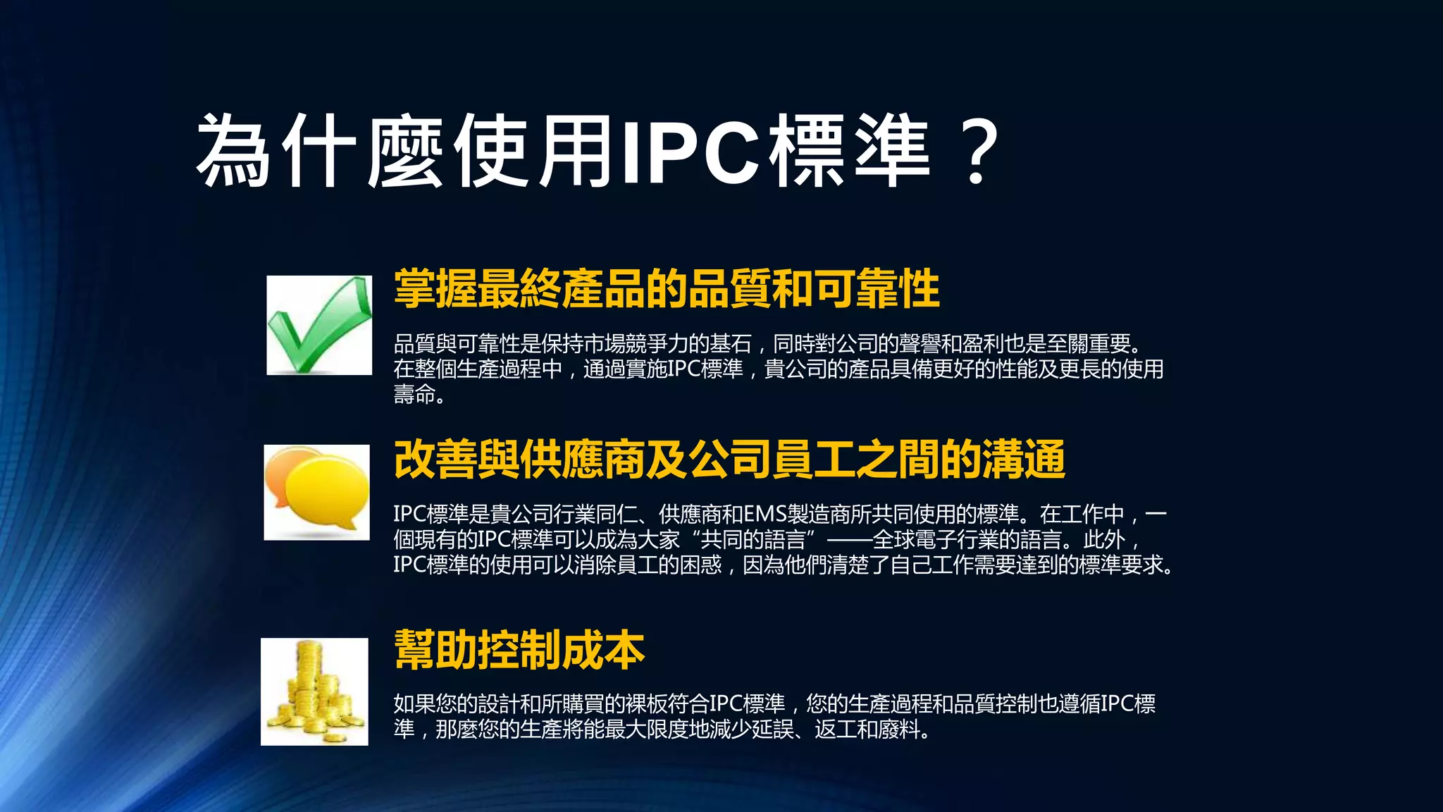 為什麼使用IPC標準？
幫助控制成本
改善與供應商及公司員工之間的溝通
掌握最終產品的品質和可靠性
品質與可靠性是保持市場競爭力的基石，同時對公司的聲譽和盈利也是至關重要。
在整個生產過程中，通過實施IPC標準，貴公司的產品具備更好的性能及更長的使用
壽命。
IPC標準是貴公司行業同仁、供應商和EMS製造商所共同使用的標準。在工作中，一
個現有的IPC標準可以成為大家“共同的語言”——全球電子行業的語言。此外，
IPC標準的使用可以消除員工的困惑，因為他們清楚了自己工作需要達到的標準要求。
如果您的設計和所購買的裸板符合IPC標準，您的生產過程和品質控制也遵循IPC標
準，那麼您的生產將能最大限度地減少延誤、返工和廢料。
 