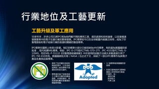 行業地位及工藝更新
工藝升級及軍工應用
50多年來，許多公司已將IPC視為他們離不開的應用工具、資訊資源和技術論壇，以促進極速
發展變革中的電子互連行業的繁榮發展。IPC標準如今已在全球範圍內被廣泛採用，成為了印
製電路板和電子組裝行業的首選和關鍵的製造標準。
IPC標準在國際上有很大影響。制訂的標準大部分已被採納為ANSI標準，有的還為美國國防部
批准 ，取代相應MIL標準。例如，IPC-D-275取代了MIL-STD-275，IPC-4101取代了MIL-S-
13949。而在MIL-P-55110《印製電路板總規範》中所使用的試驗方法絕大多數直接引用了
IPC-TM-650手冊。美國國家航天局（NASA）也正式下文，採納了一部分IPC標準作為其電子
產品生產與品質標準。
• 提供了如何鑒別含鉛和
無鉛的零件、以及含鉛
或無鉛二級互聯端子塗
層和材料的元器件。
• 標準還討論了組裝或返
工工藝中元器件的最高
溫度、所用的基材、表
面塗層和敷形塗覆層的
標識等問題。
• 12 個標準被美國國防部
採用
• 在原已發佈的IPC標準的
基礎上針對特定行業進
行補充，如：
通訊行業
航空航太
汽車工業
 