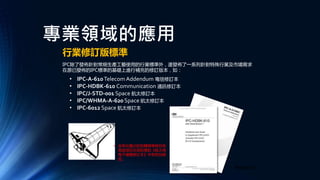 專業領域的應用
行業修訂版標準
IPC除了發佈針對常規生產工藝使用的行業標準外，還發佈了一系列針對特殊行業及市場需求
在原已發佈的IPC標準的基礎上進行補充的修訂版本，如：
• 含有此圖示的相關標準條目表
面該項目在其對應的《航太用
電子硬體修訂本》中有特別規
定。
• IPC-A-610Telecom Addendum 電信修訂本
• IPC-HDBK-610 Communication 通訊修訂本
• IPC/J-STD-001 Space 航太修訂本
• IPC/WHMA-A-620 Space 航太修訂本
• IPC-6012 Space 航太修訂本
• 電信版修訂本
 