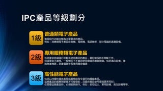 IPC產品等級劃分
高性能電子產品
專用服務類電子產品
普通類電子產品
實現組件功能完整為主要要求的產品。
例如：消費類電子產品收音機、電視機、電話機等，部分電腦的週邊設備。
包括要求持續運行和較長使用壽命的產品，最好能保持不間斷工作，
但該要求不嚴格。一般情況下不會因使用環境而導致故障。包括通訊設備，複
雜商業機器，測量儀器等長使用壽命儀器
包括以持續性優良表現或嚴格按指令運行的關鍵產品。
這類產品的服務間斷是不可接受的，且最終產品使用環境異常苛刻；
在需要這類產品時，必須能夠操作。例如：航空航太、軍用設備、救生設備等等。
1級
2級
3級
 