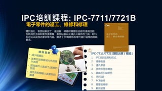 IPC培訓課程: IPC-7711/7721B
電子零件的返工、維修和修理
關於通孔、表面貼裝返工、連接盤、導體和層壓板返修的通用技能。
包括用於去除和更改塗敷層、表面貼裝以及通孔元器件的工具、材料
和方法以及程式要求等內容。闡述了 對電路板和零件進行返修的規範
要求。
IPC-7711/7721 課程大綱（模組）
1. IPC培訓政策和程式
2. 導線銜接
3. 通孔零件
4. 片式和柱形零件
5. 鷗翼形引腳零件
6. J形引腳
7. PCB維修
8. 層壓板維修
9. 敷形塗覆
 