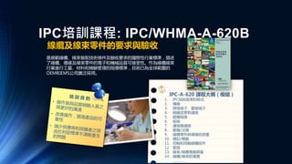 IPC培訓課程: IPC/WHMA-A-620B
線纜及線束零件的要求與驗收
是規範線纜、線束裝配技術條件及驗收要求的國際性行業標準，描述
了線纜、導線及線束零件的電子和機械品質可接受性。作為線纜線束
行業進行工藝、材料和檢驗管理的指導標準，目前已為全球範圍的
OEM和EMS公司廣泛採用。
IPC-A-620 課程大綱（模組）
1. IPC培訓政策和程式
2. 備線
3. 焊接端子、壓接端子
4. 絕緣皮穿刺連接
5. 超聲熔接
6. 銜接
7. 連接器連接
8. 壓模/注模
9. 線纜零件與導線的測量
10. 標記/標籤
11. 同軸和同軸線纜組件
12. 緊固
13. 線束/線纜電器屏蔽
14. 線纜/線束防護層
…………
 