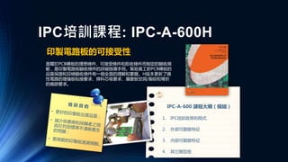 IPC培訓課程: IPC-A-600H
印製電路板的可接受性
是關於PCB裸板的理想條件、可接受條件和拒收條件而制定的驗收規
範，是印製電路板驗收條件的詳細指導手冊。幫助員工對PCB裸板的
品質保證和目檢驗收條件有一個全面的理解和掌握。H版本更新了撓
性電路的增強板粘接要求、焊料芯吸要求、層壓板空洞/裂紋和彎折
的痕跡要求。
IPC-A-600 課程大綱（模組）
1. IPC培訓政策和程式
2. 外部可觀察特征
3. 內部可觀察特征
4. 其它類型板
 