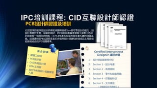 PCB設計師認證及培訓
此認證項目能評定設計師將配線圖轉換成為一個可靠設計的能力，該
設計應易於生產、組裝和測試。IPC設計師委員會發現大多數出色設
計師都有一個共同的特點：在PCB生產和組裝方面有著扎實的理論基
礎。認證課程的考試環節是基於多個將設計理論和終端成品上電路板
組裝相結合的IPC相關標準。
Certified Interconnect
Designer 課程大綱
1. 設計師認證課程介紹
2. Section 1 - 設計考慮
3. Section 2 - 佈局原則
4. Section 3 - 零件和組裝問題
5. Section 4 - 印製板特征
6. Section 5 - 文件事宜
（詳細課目詳見附錄三）
IPC培訓課程: CID互聯設計師認證
 