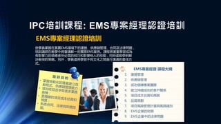 IPC培訓課程: EMS專案經理認證培訓
EMS專案經理認證培訓
使學員掌握在真實EMS環境下的運營、供應鏈管理、合同及法律問題，
培訓講師在教學中將會講解一些實際EMS案例。課程將著重學習成為
有影響力的領導者所必需的技巧和影響他人的技能，同時還能學到解
決衝突的策略。另外，學員還將學習不同文化之間進行溝通的最佳方
式。
EMS專案經理 課程大綱
1. 運營管理
2. 供應鏈管理
3. 成功領導專案團隊
4. 建立持續成功的客戶關系
5. 項目成本估算和預算
6. 品質規劃
7. 項目風險管理計畫與風險識別
8. EMS企業的財務
9. EMS企業中的法律問題
 