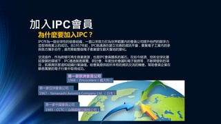 加入IPC會員
為什麼要加入IPC？
IPC作為一個全球性的協會組織，一直以來致力於為世界範圍內的會員公司提升他們的競爭力
並取得商業上的成功。自1957年起，IPC就通過在建立完善的資訊平臺，彙集電子工業內的參
與各方攜手合作，進而推動整個電子產業發生翻天覆地的變化。
交流協作，作為終極可再生商業資源，也是IPC會員體系的基石。在如今經濟、技術全球化蔓
延發展的環境下，IPC通過貿易展覽、研討會、年度技術會議和電子服務等，不斷開發新的項
目，拓展資訊管道和組織行業論壇。給會員提供前所未有的資訊交流的機會。幫助會員企業在
瞬息萬變的電子行業中取得成功。
第一家歐洲會員公司
1966 - Zincocelere（義大利）
第一家亞洲會員公司
1967 - Yamanashi Avionics Company Ltd. （日本）
第一家中國會員公司
1985 - CCTC（汕頭超聲印製板公司）
 