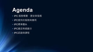 Agenda
• IPC 服務概覽、歷史與發展
• IPC提供的服務與應用
• IPC標準體系
• IPC產品等級劃分
• IPC認證與課程
 
