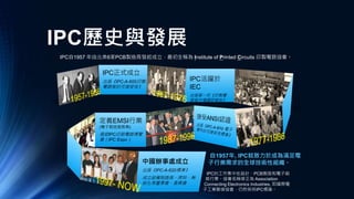 IPC歷史與發展
IPC自1957 年由北美6家PCB製造商發起成立，最初全稱為 Institute of Printed Circuits 印製電路協會。
IPC活躍於
IEC
出版第一份《印製電
路板市場調研報告》
IPC正式成立
出版《IPC-A-600印製
電路板的可接受性》
定義EMSI行業
(電子製造服務業)
發起IPC印刷電路博覽
會（IPC Expo）
中國辦事處成立
出版《IPC-A-620標準》
成立設備制造商、焊料、無
鉛化等董事會、委員會
自1957年, IPC就致力於成為滿足電
子行業需求的全球技術性組織。
IPC的工作集中在設計、PCB製造和電子組
裝行業。協會名稱修正為 Association
Connecting Electronics Industries, 即國際電
子工業聯接協會，仍然保持IPC標識。
 