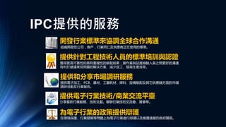 IPC提供的服務
在環境保護、行業發展等問題上為電子行業進行辯護以及維護適當的政府關係。
開發行業標準來協調全球合作溝通
組織開發您公司，客戶，行業同仁及供應商正在使用的標準。
提供針對工程技術人員的標準培訓與認證
獲得更高可靠性和具有重複性的裝配結果；操作員與品質檢驗人員之間更好的溝通
有利於建議常見問題的解決方案、減少返工、提高生產效率。
提供和分享市場調研服務
提供電子加工、PCB、基材、工藝耗材、焊料、設備裝配及其它供應鏈方面的市場
調研活動及行業報告。
提供電子行業技術/商業交流平臺
分享最新行業動態、技術文獻。舉辦行業技術交流會、展會等。
為電子行業的政策提供辯護
 