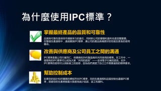 為什麼使用IPC標準？
幫助控制成本
改善與供應商及公司員工之間的溝通
掌握最終產品的品質和可靠性
品質與可靠性是保持市場競爭力的基石，同時對公司的聲譽和盈利也是至關重要。
在整個生產過程中，通過實施IPC標準，貴公司的產品具備更好的性能及更長的使用
壽命。
IPC標準是貴公司行業同仁、供應商和EMS製造商所共同使用的標準。在工作中，一
個現有的IPC標準可以成為大家“共同的語言”——全球電子行業的語言。此外，
IPC標準的使用可以消除員工的困惑，因為他們清楚了自己工作需要達到的標準要求。
如果您的設計和所購買的裸板符合IPC標準，您的生產過程和品質控制也遵循IPC標
準，那麼您的生產將能最大限度地減少延誤、返工和廢料。
 