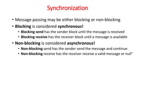 Synchronization
• Message passing may be either blocking or non-blocking
• Blocking is considered synchronous!
• Blocking send has the sender block until the message is received
• Blocking receive has the receiver block until a message is available
• Non-blocking is considered asynchronous!
• Non-blocking send has the sender send the message and continue
• Non-blocking receive has the receiver receive a valid message or null"
 