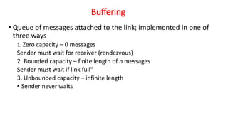 Buffering
• Queue of messages attached to the link; implemented in one of
three ways
1. Zero capacity – 0 messages
Sender must wait for receiver (rendezvous)
2. Bounded capacity – finite length of n messages
Sender must wait if link full"
3. Unbounded capacity – infinite length
• Sender never waits
 