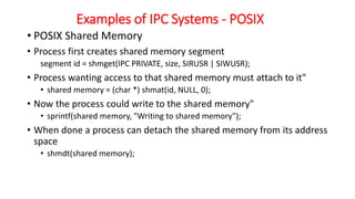 Examples of IPC Systems - POSIX
• POSIX Shared Memory
• Process first creates shared memory segment
segment id = shmget(IPC PRIVATE, size, SIRUSR | SIWUSR);
• Process wanting access to that shared memory must attach to it"
• shared memory = (char *) shmat(id, NULL, 0);
• Now the process could write to the shared memory"
• sprintf(shared memory, "Writing to shared memory");
• When done a process can detach the shared memory from its address
space
• shmdt(shared memory);
 