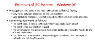 Examples of IPC Systems – Windows XP
• Message-passing centric via local procedure call (LPC) facility
• Only works between processes on the same system"
• Uses ports (like mailboxes) to establish and maintain communication channels
• Communication works as follows:
• The client opens a handle to the subsystem’s connection port object
• The client sends a connection request
• The server creates two private communication ports and returns the handle to one
of them to the client
• The client and server use the corresponding port handle to send messages or
callbacks and to listen for replies
 