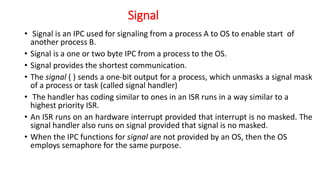 Signal
• Signal is an IPC used for signaling from a process A to OS to enable start of
another process B.
• Signal is a one or two byte IPC from a process to the OS.
• Signal provides the shortest communication.
• The signal ( ) sends a one-bit output for a process, which unmasks a signal mask
of a process or task (called signal handler)
• The handler has coding similar to ones in an ISR runs in a way similar to a
highest priority ISR.
• An ISR runs on an hardware interrupt provided that interrupt is no masked. The
signal handler also runs on signal provided that signal is no masked.
• When the IPC functions for signal are not provided by an OS, then the OS
employs semaphore for the same purpose.
 