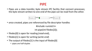 PIPE
• Pipes are a data transfer, byte stream IPC facility that connect processes;
the byte stream written to one end of the pipe can be read from the other.
• once created, pipes are referenced by file descriptor handles
#include <unistd.h>
int pipe(int filedes[2]);
• filedes[0] is open for reading (read-end),
• filedes[1] is open for writing (write-end)
• The output of filedes[1] is the input of filedes[0]
• pipes are half-duplex
 