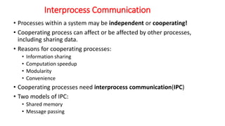 Interprocess Communication
• Processes within a system may be independent or cooperating!
• Cooperating process can affect or be affected by other processes,
including sharing data.
• Reasons for cooperating processes:
• Information sharing
• Computation speedup
• Modularity
• Convenience
• Cooperating processes need interprocess communication(IPC)
• Two models of IPC:
• Shared memory
• Message passing
 