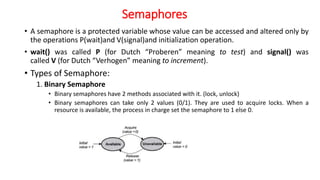 Semaphores
• A semaphore is a protected variable whose value can be accessed and altered only by
the operations P(wait)and V(signal)and initialization operation.
• wait() was called P (for Dutch “Proberen” meaning to test) and signal() was
called V (for Dutch “Verhogen” meaning to increment).
• Types of Semaphore:
1. Binary Semaphore
• Binary semaphores have 2 methods associated with it. (lock, unlock)
• Binary semaphores can take only 2 values (0/1). They are used to acquire locks. When a
resource is available, the process in charge set the semaphore to 1 else 0.
 