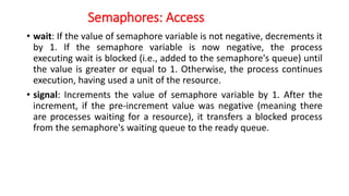 Semaphores: Access
• wait: If the value of semaphore variable is not negative, decrements it
by 1. If the semaphore variable is now negative, the process
executing wait is blocked (i.e., added to the semaphore's queue) until
the value is greater or equal to 1. Otherwise, the process continues
execution, having used a unit of the resource.
• signal: Increments the value of semaphore variable by 1. After the
increment, if the pre-increment value was negative (meaning there
are processes waiting for a resource), it transfers a blocked process
from the semaphore's waiting queue to the ready queue.
 