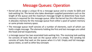 Message Queues: Operation
• Kernel job to assign a unique ID to a message queue and to create its QCB and
task-waiting list. The kernel also takes developer-supplied parameters such as the
length of the queue and the maximum message length to determine how much
memory is required for the message queue. After the kernel has this information,
it allocates memory for the message queue from either a pool of system memory
or some private memory space.
• The message queue itself consists of a number of elements, each of which can
hold a single message. The elements holding the first and last messages are called
the head and tail respectively.
• a message queue has two associated task-waiting lists. The receiving task-waiting
list consists of tasks that wait on the queue when it is empty. The sending list
consists of tasks that wait on the queue when it is full. Empty and full message-
queue states, as well as other key concepts
 