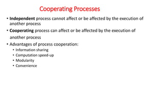Cooperating Processes
• Independent process cannot affect or be affected by the execution of
another process
• Cooperating process can affect or be affected by the execution of
another process
• Advantages of process cooperation:
• Information sharing
• Computation speed-up
• Modularity
• Convenience
 