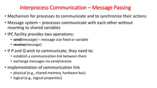 Interprocess Communication – Message Passing
• Mechanism for processes to communicate and to synchronize their actions
• Message system – processes communicate with each other without
resorting to shared variables
• IPC facility provides two operations:
• send(message) – message size fixed or variable
• receive(message)
• If P and Q wish to communicate, they need to:
• establish a communication link between them
• exchange messages via send/receive
• Implementation of communication link
• physical (e.g., shared memory, hardware bus)
• logical (e.g., logical properties)
 