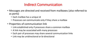 Indirect Communication
• Messages are directed and received from mailboxes (also referred to
as ports)
• Each mailbox has a unique id
• Processes can communicate only if they share a mailbox
• Properties of communication link
• Link established only if processes share a common mailbox
• A link may be associated with many processes
• Each pair of processes may share several communication links
• Link may be unidirectional or bi-directional
 