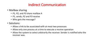 Indirect Communication
• Mailbox sharing
• P1, P2, and P3 share mailbox A
• P1, sends; P2 and P3 receive
• Who gets the message?
• Solutions:
• Allow a link to be associated with at most two processes
• Allow only one process at a time to execute a receive operation
• Allow the system to select arbitrarily the receiver. Sender is notified who the
receiver was.
 