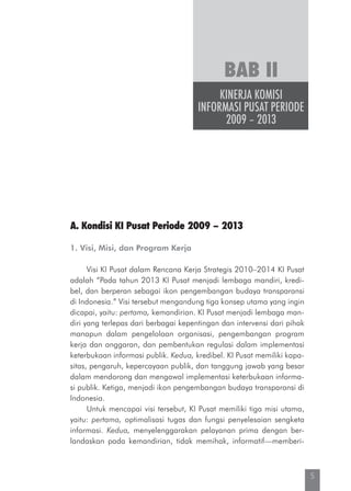 5
A. Kondisi KI Pusat Periode 2009 – 2013
1. Visi, Misi, dan Program Kerja
Visi KI Pusat dalam Rencana Kerja Strategis 2010–2014 KI Pusat
adalah “Pada tahun 2013 KI Pusat menjadi lembaga mandiri, kredi-
bel, dan berperan sebagai ikon pengembangan budaya transparansi
di Indonesia.” Visi tersebut mengandung tiga konsep utama yang ingin
dicapai, yaitu: pertama, kemandirian. KI Pusat menjadi lembaga man-
diri yang terlepas dari berbagai kepentingan dan intervensi dari pihak
manapun dalam pengelolaan organisasi, pengembangan program
kerja dan anggaran, dan pembentukan regulasi dalam implementasi
keterbukaan informasi publik. Kedua, kredibel. KI Pusat memiliki kapa-
sitas, pengaruh, kepercayaan publik, dan tanggung jawab yang besar
dalam mendorong dan mengawal implementasi keterbukaan informa-
si publik. Ketiga, menjadi ikon pengembangan budaya transparansi di
Indonesia.
Untuk mencapai visi tersebut, KI Pusat memiliki tiga misi utama,
yaitu: pertama, optimalisasi tugas dan fungsi penyelesaian sengketa
informasi. Kedua, menyelenggarakan pelayanan prima dengan ber-
landaskan pada kemandirian, tidak memihak, informatif—memberi-
BAB II
KINERJA KOMISI
INFORMASI PUSAT PERIODE
2009 – 2013
 