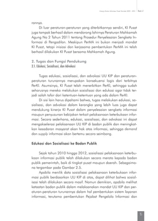 Kinerja Komisi Informasi Pusat Periode 2009 - 2013 Bab 2
15
rannya.
Di luar peraturan-peraturan yang diterbitkannya sendiri, KI Pusat
juga tampak berhasil dalam mendorong lahirnya Peraturan Mahkamah
Agung No 2 Tahun 2011 tentang Prosedur Penyelesaian Sengketa In-
formasi di Pengadilan. Meskipun PerMA ini bukan menjadi mandat
KI Pusat, tetapi inisiasi dan kerjasama pembentukan PerMA ini telah
berhasil dilakukan KI Pusat bersama Mahkamah Agung.
2. Tugas dan Fungsi Pendukung
2.1. Edukasi, Sosialisasi, dan Advokasi
Tugas edukasi, sosialisasi, dan advokasi UU KIP dan peraturan-
peraturan turunannya merupakan konsekuensi logis dari terbitnya
PerKI. Asumsinya, KI Pusat telah menerbitkan PerKI, sehingga sudah
seharusnya mereka melakukan sosialisasi dan edukasi agar tidak ter-
jadi salah tafsir dari ketentuan-ketentuan yang ada dalam PerKI.
Di sisi lain harus dipahami bahwa, tugas melakukan edukasi, so-
sialisasi, dan advokasi dalam kerangka yang lebih luas juga dapat
mendukung kinerja KI Pusat dalam penyelesaian sengketa informasi
maupun penyusunan kebijakan terkait pelaksanaan keterbukaan infor-
masi. Secara sederhana, edukasi, sosialisasi, dan advokasi ini dapat
mengakselerasi pelaksanaan UU KIP di badan publik dan meningkat-
kan kesadaran masyarat akan hak atas informasi, sehingga demand
dan supply informasi akan bertemu secara seimbang.
Edukasi dan Sosialisasi ke Badan Publik
Sejak tahun 2010 hingga 2012, sosialisasi pelaksanaan keterbu-
kaan informasi publik telah dilakukan secara merata kepada badan
publik pemerintah, baik di tingkat pusat maupun daerah. Sebagaima-
na tergambar pada Gambar 2.5.
Apabila menilik data sosialisasi pelaksanaan keterbukaan infor-
masi publik berdasarkan UU KIP di atas, dapat dilihat bahwa sosial-
isasi telah dilakukan secara masif. Namun demikian, apabila melihat
ketaatan badan publik dalam melaksanakan mandat UU KIP dan per-
aturan-peraturan turunannya dalam hal pembentukan sistem laya­nan
informasi, terutama pembentukan Pejabat Pengelola Informasi dan
 