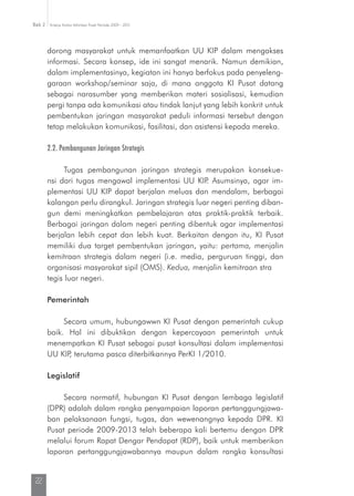 Kinerja Komisi Informasi Pusat Periode 2009 - 2013Bab 2
22
dorong masyarakat untuk memanfaatkan UU KIP dalam mengakses
informasi. Secara konsep, ide ini sangat menarik. Namun demikian,
dalam implementasinya, kegiatan ini hanya berfokus pada penyeleng-
garaan workshop/seminar saja, di mana anggota KI Pusat datang
sebagai narasumber yang memberikan materi sosialisasi, kemudian
pergi tanpa ada komunikasi atau tindak lanjut yang lebih konkrit untuk
pembentukan jaringan masyarakat peduli informasi tersebut dengan
tetap melakukan komunikasi, fasilitasi, dan asistensi kepada mereka.
2.2. Pembangunan Jaringan Strategis
Tugas pembangunan jaringan strategis merupakan konsekue-
nsi dari tugas mengawal implementasi UU KIP. Asumsinya, agar im-
plementasi UU KIP dapat berjalan meluas dan mendalam, berbagai
kalangan perlu dirangkul. Jaringan strategis luar negeri penting diban-
gun demi meningkatkan pembelajaran atas praktik-praktik terbaik.
Berbagai jaringan dalam negeri penting dibentuk agar implementasi
berjalan lebih cepat dan lebih kuat. Berkaitan dengan itu, KI Pusat
memiliki dua target pembentukan jaringan, yaitu: pertama, menjalin
kemitraan strategis dalam negeri (i.e. media, perguruan tinggi, dan
organisasi masyarakat sipil (OMS). Kedua, menjalin kemitraan stra­	
tegis luar negeri.
Pemerintah
Secara umum, hubungawwn KI Pusat dengan pemerintah cukup
baik. Hal ini dibuktikan dengan kepercayaan pemerintah untuk
menem­patkan KI Pusat sebagai pusat konsultasi dalam implementasi
UU KIP, terutama pasca diterbitkannya PerKI 1/2010.
Legislatif
Secara normatif, hubungan KI Pusat dengan lembaga legislatif
(DPR) adalah dalam rangka penyampaian laporan pertanggungjawa-
ban pelaksanaan fungsi, tugas, dan wewenangnya kepada DPR. KI
Pusat periode 2009-2013 telah beberapa kali bertemu dengan DPR
melalui forum Rapat Dengar Pendapat (RDP), baik untuk memberikan
laporan pertanggungjawabannya maupun dalam rangka konsultasi
 
