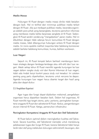 Kinerja Komisi Informasi Pusat Periode 2009 - 2013Bab 2
24
Media Massa
Hubungan KI Pusat dengan media massa dinilai tidak berjalan
dengan baik. Hal ini terlihat dari minimnya publikasi media terkait
dengan KI Pusat. Jika pun terdapat publikasi media, kecenderungann-
ya adalah para pihak yang bersengketa, terutama pemohon informasi
yang membawa media ketika berproses sengketa di KI Pusat. Sedan-
gkan KI Pusat sendiri cenderung “mengabaikan” peran media. Hal ini
dibuktikan dengan tidak adanya forum komunikasi KI Pusat dengan
media massa, tidak dibangunnya hubungan antara KI Pusat dengan
media. Ini ironis apabila melihat mayoritas latar belakang komisioner
adalah berlatar belakang komunikasi, humas, bahkan wartawan.
Luar Negeri
Sejauh ini, KI Pusat tampak belum berhasil membangun kemi-
traan strategis dengan lembaga-lembaga atau ahli-ahli dari luar ne­
geri. Meski setiap tahun KI Pusat memiliki agenda kunjungan ke luar
negeri dalam rangka study visit dari Komisi Informasi di luar negeri,
tidak ada tindak lanjut konkrit pasca study visit tersebut. Ini catatan
penting yang perlu diperhatikan, terutama untuk rencana ke depan.
Agenda kunjungan luar negeri harus disertai target dan hasil yang
jelas dan dapat diukur.
2.3. Pengelolaan Organisasi
Agar tugas dan fungsi dapat dijalankan maksimal, pengelolaan
organisasi harus dipastikan berjalan baik. Dalam hal organisasi, KI
Pusat memiliki tiga target utama, yaitu: pertama, peningkatan kompe-
tensi anggota KI Pusat dan sekretariat KI Pusat. Kedua, pengembangan
aturan internal KI Pusat. Ketiga, pemenuhan infrastruktur.
Peningkatan Kompetensi Anggota KI Pusat dan Staf Sekretariat
KI Pusat belum optimal dalam meningkatkan kualitas staf Sekre-
tariat. Secara kuantitas, staf Sekretariat memadai untuk mendukung
pelaksanaan tugas dan fungsi KI Pusat, karena Sekretariat tidak hanya
terdiri dari staf yang melakukan dukungan admnistratif, keuangan, dan
 