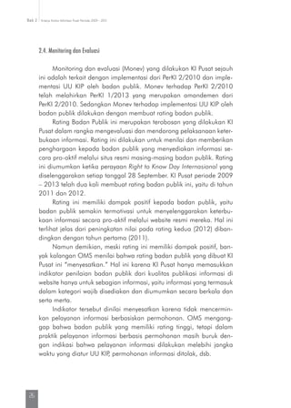 Kinerja Komisi Informasi Pusat Periode 2009 - 2013Bab 2
26
2.4. Monitoring dan Evaluasi
Monitoring dan evaluasi (Monev) yang dilakukan KI Pusat sejauh
ini adalah terkait dengan implementasi dari PerKI 2/2010 dan imple-
mentasi UU KIP oleh badan publik. Monev terhadap PerKI 2/2010
telah melahirkan PerKI 1/2013 yang merupakan amandemen dari
PerKI 2/2010. Sedangkan Monev terhadap implementasi UU KIP oleh
badan publik dilakukan dengan membuat rating badan publik.
Rating Badan Publik ini merupakan terobosan yang dilakukan KI
Pusat dalam rangka mengevaluasi dan mendorong pelaksanaan keter-
bukaan informasi. Rating ini dilakukan untuk menilai dan memberikan
penghargaan kepada badan publik yang menyediakan informasi se-
cara pro-aktif melalui situs resmi masing-masing badan publik. Rating
ini diumumkan ketika perayaan Right to Know Day Internasional yang
diselenggarakan setiap tanggal 28 September. KI Pusat periode 2009
– 2013 telah dua kali membuat rating badan publik ini, yaitu di tahun
2011 dan 2012.
Rating ini memiliki dampak positif kepada badan publik, yaitu
badan publik semakin termotivasi untuk menyelenggarakan keterbu-
kaan informasi secara pro-aktif melalui website resmi mereka. Hal ini
terlihat jelas dari peningkatan nilai pada rating kedua (2012) diban­
dingkan dengan tahun pertama (2011).
Namun demikian, meski rating ini memiliki dampak positif, ban-
yak kalangan OMS menilai bahwa rating badan publik yang dibuat KI
Pusat ini “menyesatkan.” Hal ini karena KI Pusat hanya memasukkan
indikator penilaian badan publik dari kualitas publikasi informasi di
website hanya untuk sebagian informasi, yaitu informasi yang termasuk
dalam kategori wajib disediakan dan diumumkan secara berkala dan
serta merta.
Indikator tersebut dinilai menyesatkan karena tidak mencermin-
kan pelayanan informasi berbasiskan permohonan. OMS mengang-
gap bahwa badan publik yang memiliki rating tinggi, tetapi dalam
praktik pelayanan informasi berbasis permohonan masih buruk den-
gan indikasi bahwa pelayanan informasi dilakukan melebihi jangka
waktu yang diatur UU KIP, permohonan informasi ditolak, dsb.
 