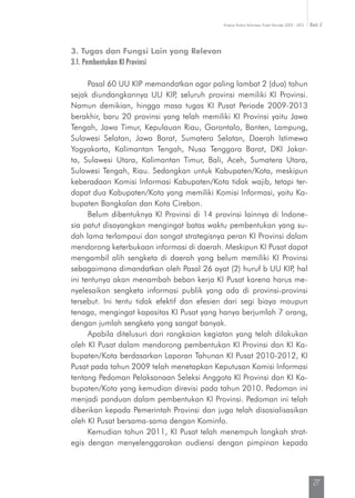 Kinerja Komisi Informasi Pusat Periode 2009 - 2013 Bab 2
27
3. Tugas dan Fungsi Lain yang Relevan
3.1. Pembentukan KI Provinsi
Pasal 60 UU KIP memandatkan agar paling lambat 2 (dua) tahun
sejak diundangkannya UU KIP, seluruh provinsi memiliki KI Provinsi.
Namun demikian, hingga masa tugas KI Pusat Periode 2009-2013
berakhir, baru 20 provinsi yang telah memiliki KI Provinsi yaitu Jawa
Tengah, Jawa Timur, Kepulauan Riau, Gorontalo, Banten, Lampung,
Sulawesi Selatan, Jawa Barat, Sumatera Selatan, Daerah Istimewa
Yogyakarta, Kalimantan Tengah, Nusa Tenggara Barat, DKI Jakar-
ta, Sulawesi Utara, Kalimantan Timur, Bali, Aceh, Sumatera Utara,
Sulawesi Tengah, Riau. Sedangkan untuk Kabupaten/Kota, meskipun
keberadaan Komisi Informasi Kabupaten/Kota tidak wajib, tetapi ter-
dapat dua Kabupaten/Kota yang memiliki Komisi Informasi, yaitu Ka-
bupaten Bangkalan dan Kota Cirebon.
Belum dibentuknya KI Provinsi di 14 provinsi lainnya di Indone-
sia patut disayangkan mengingat batas waktu pembentukan yang su-
dah lama terlampaui dan sangat strategisnya peran KI Provinsi dalam
mendorong keterbukaan informasi di daerah. Meskipun KI Pusat dapat
mengambil alih sengketa di daerah yang belum memiliki KI Provinsi
sebagaimana dimandatkan oleh Pasal 26 ayat (2) huruf b UU KIP, hal
ini tentunya akan menambah beban kerja KI Pusat karena harus me-
nyelesaikan sengketa informasi publik yang ada di provinsi-provinsi
tersebut. Ini tentu tidak efektif dan efesien dari segi biaya maupun
tenaga, mengingat kapasitas KI Pusat yang hanya berjumlah 7 orang,
dengan jumlah sengketa yang sangat banyak.
Apabila ditelusuri dari rangkaian kegiatan yang telah dilakukan
oleh KI Pusat dalam mendorong pembentukan KI Provinsi dan KI Ka-
bupaten/Kota berdasarkan Laporan Tahunan KI Pusat 2010-2012, KI
Pusat pada tahun 2009 telah menetapkan Keputusan Komisi Informasi
tentang Pedoman Pelaksanaan Seleksi Anggota KI Provinsi dan KI Ka-
bupaten/Kota yang kemudian direvisi pada tahun 2010. Pedoman ini
menjadi panduan dalam pembentukan KI Provinsi. Pedoman ini telah
diberikan kepada Pemerintah Provinsi dan juga telah disosialisasikan
oleh KI Pusat bersama-sama dengan Kominfo.
Kemudian tahun 2011, KI Pusat telah menempuh langkah strat-
egis dengan menyelenggarakan audiensi dengan pimpinan kepada
 