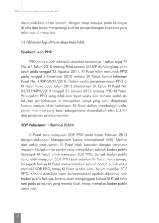Kinerja Komisi Informasi Pusat Periode 2009 - 2013Bab 2
32
menjawab kebutuhan daerah, dengan tetap merujuk pada kerangka
di atas dan tanpa mengurangi kualitas pengembangan kapasitas yang
telah ada di masa kini.
3.3. Pelaksanaan Tugas KI Pusat sebagai Badan Publik
Pembentukan PPID
PPID harus sudah dibentuk selambat-lambatnya 1 tahun sejak PP
No. 61 Tahun 2010 tentang Pelaksanaan UU KIP diundangkan, yaitu
jatuh pada tanggal 23 Agustus 2011. KI Pusat telah menunjuk PPID
pada tanggal 6 Desember 2010 melalui SK Ketua Komisi Informasi
Pusat No. 4/KIP/SK/XII/2010. Dalam usaha penyempurnaan PPID di
KI Pusat maka pada tahun 2013 dikeluarkan SK Ketua KI Pusat No.
03/KEP/KIP/I/2013 tanggal 25 Januari 2013 tentang PPID KI Pusat.
Penunjukan PPID yang dilakukan tepat waktu dan bahkan sudah di-
lakukan pembaharuan ini merupakan upaya yang patut diapresiasi
karena menunjukkan keseriusan KI Pusat dalam membangun pela­
yanan informasi yang baik, sebagaimana dimandatkan oleh UU KIP
dan peraturan pelaksanaannya.
SOP Pelayanan Informasi Publik
KI Pusat baru menyusun SOP PPID pada bulan Februari 2013
dengan dukungan Management System Internasional (MSI). Melihat
dari waktu penyusunan, KI Pusat tidak konsisten dengan peraturan
maupun kebijakannya sendiri yang mewajibkan seluruh badan publik
(termasuk KI Pusat) untuk menyusun SOP PPID. Banyak badan publik
yang telah menyusun SOP PPID jauh sebelum KI Pusat menyusunnya.
Ini seperti halnya KI Pusat memerintahkan seluruh badan publik untuk
memiliki SOP PPID, tetapi KI Pusat sendiri justru belum memiliki SOP
PPID. Kondisi demikian akan kontraproduktif apabila diketahui oleh
badan publik lainnya, karena akan menganggap bahwa KI Pusat tidak
taat pada peraturan yang mereka buat, tetapi memaksa badan publik
untuk taat.
 