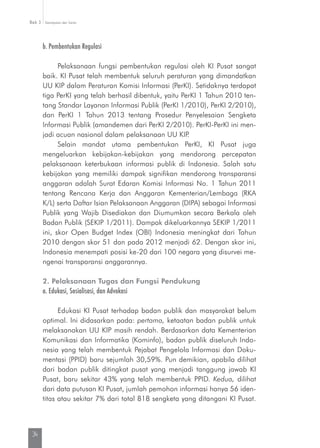 Kesimpulan dan SaranBab 3
34
b. Pembentukan Regulasi
Pelaksanaan fungsi pembentukan regulasi oleh KI Pusat sangat
baik. KI Pusat telah membentuk seluruh peraturan yang dimandatkan
UU KIP dalam Peraturan Komisi Informasi (PerKI). Setidaknya terdapat
tiga PerKI yang telah berhasil dibentuk, yaitu PerKI 1 Tahun 2010 ten-
tang Standar Layanan Informasi Publik (PerKI 1/2010), PerKI 2/2010),
dan PerKI 1 Tahun 2013 tentang Prosedur Penyelesaian Sengketa
Informasi Publik (amandemen dari PerKI 2/2010). PerKI-PerKI ini men-
jadi acuan nasional dalam pelaksanaan UU KIP.
Selain mandat utama pembentukan PerKI, KI Pusat juga
mengeluar­kan kebijakan-kebijakan yang mendorong percepatan
pelaksa­naan keterbukaan informasi publik di Indonesia. Salah satu
kebijakan yang memiliki dampak signifikan mendorong transparansi
anggaran adalah Surat Edaran Komisi Informasi No. 1 Tahun 2011
tentang Rencana Kerja dan Anggaran Kementerian/Lembaga (RKA
K/L) serta Daftar Isian Pelaksanaan Anggaran (DIPA) sebagai Informasi
Publik yang Wajib Disediakan dan Diumumkan secara Berkala oleh
Badan Publik (SEKIP 1/2011). Dampak dikeluarkannya SEKIP 1/2011
ini, skor Open Budget Index (OBI) Indonesia meningkat dari Tahun
2010 dengan skor 51 dan pada 2012 menjadi 62. Dengan skor ini,
Indonesia menempati posisi ke-20 dari 100 negara yang disurvei me­
ngenai transparansi anggarannya.
2. Pelaksanaan Tugas dan Fungsi Pendukung
a. Edukasi, Sosialisasi, dan Advokasi
Edukasi KI Pusat terhadap badan publik dan masyarakat belum
optimal. Ini didasarkan pada: pertama, ketaatan badan publik untuk
melaksanakan UU KIP masih rendah. Berdasarkan data Kementerian
Komunikasi dan Informatika (Kominfo), badan publik diseluruh Indo-
nesia yang telah membentuk Pejabat Pengelola Informasi dan Doku-
mentasi (PPID) baru sejumlah 30,59%. Pun demikian, apabila dilihat
dari badan publik ditingkat pusat yang menjadi tanggung jawab KI
Pusat, baru sekitar 43% yang telah membentuk PPID. Kedua, dilihat
dari data putusan KI Pusat, jumlah pemohon informasi hanya 56 iden-
titas atau sekitar 7% dari total 818 sengketa yang ditangani KI Pusat.
 