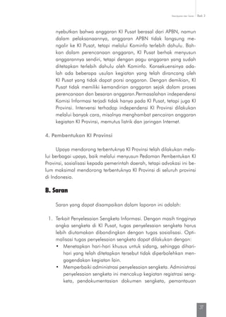 Kesimpulan dan Saran Bab 3
37
nyebutkan bahwa anggaran KI Pusat berasal dari APBN, namun
dalam pelaksanaannya, anggaran APBN tidak langsung me­
ngalir ke KI Pusat, tetapi melalui Kominfo terlebih dahulu. Bah-
kan dalam perencanaan anggaran, KI Pusat berhak menyusun
anggarannya sendiri, tetapi dengan pagu anggaran yang sudah
ditetapkan terlebih dahulu oleh Kominfo. Konsekuensinya ada-
lah ada beberapa usulan kegiatan yang telah dirancang oleh
KI Pusat yang tidak dapat porsi anggaran. Dengan demikian, KI
Pusat tidak memiliki kemandirian anggaran sejak dalam proses
perencanaan dan besaran anggaran.Permasalahan independensi
Komisi Informasi terjadi tidak hanya pada KI Pusat, tetapi juga KI
Provinsi. Intervensi terhadap independensi KI Provinsi dilakukan
melalui banyak cara, misalnya menghambat pencairan anggaran
kegiatan KI Provinsi, memutus listrik dan jaringan Internet.
4. Pembentukan KI Provinsi
Upaya mendorong terbentuknya KI Provinsi telah dilakukan mela-
lui berbagai upaya, baik melalui menyusun Pedoman Pembentukan KI
Provinsi, sosialisasi kepada pemerintah daerah, tetapi advokasi ini be-
lum maksimal mendorong terbentuknya KI Provinsi di seluruh provinsi
di Indonesia.
B. Saran
Saran yang dapat disampaikan dalam laporan ini adalah:
1.	 Terkait Penyelesaian Sengketa Informasi. Dengan masih tingginya
angka sengketa di KI Pusat, tugas penyelesaian sengketa harus
lebih diutamakan dibandingkan dengan tugas sosialisasi. Opti-
malisasi tugas penyelesaian sengketa dapat dilakukan dengan:
•	 Menetapkan hari-hari khusus untuk sidang, sehingga dihari-
hari yang telah ditetapkan tersebut tidak diperbolehkan men-
gagendakan kegiatan lain.
•	 Memperbaiki administrasi penyelesaian sengketa. Administrasi
penyelesaian sengketa ini mencakup kegiatan registrasi seng-
keta, pendokumentasian dokumen sengketa, pemantauan
 