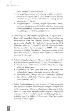 Kesimpulan dan SaranBab 3
38
pasca sengketa di Komisi Informasi.
•	 Mengagendakan diskusi rutin terhadap sengketa-sengketa in-
formasi yang diterima oleh KI Pusat. Diskusi rutin ini diharap­
kan akan menjadi inisiasi riset dalam mendukung penyele­
saian sengketa informasi.
•	 Mengembangkan KI Prudensi, dengan tujuan untuk: menye­
ragamkan putusan seluruh Komisi Informasi dan mempercepat
proses penyelesaian sengketa dalam hal sengketa informasi
yang ditangani pernah diputus sebelumnya.
2.	 Terkait Regulasi. Pelaksanaan fungsi pembentukan regulasi oleh KI
Pusat sudah sangat baik. Namun demikian, KI Pusat perlu secara
terus-menerus melakukan evaluasi terhadap regulasi-regulasi
yang mereka keluarkan demi perbaikan implementasi UU KIP di
Indonesia. Selain itu, KI Pusat harus lebih jeli lagi dalam menge-
luarkan kebijakan. Hal ini sebagaimana SEKIP 1/2011 yang
mendorong publikasi DIPA/RKA-KL. Kebijakan-kebijakan senada
perlu terus dikeluarkan, sehingga dapat mendorong keterbukaan
informasi di Indonesia.
3.	 Terkait Edukasi, Sosialisasi dan Advokasi. Untuk mendorong edu-
kasi dan sosialisasi yang lebih baik, KI Pusat perlu mendorong:
•	 Penyusunan tools dan metode sosialisasi sesuai dengan target
sosialisasi dan edukasi.
•	 Mendorong sosialisasi yang lebih masif, tersistematis, dan
berkelanjutan kepada masyarakat pengguna informasi.
•	 Melibatkan peran Tenaga Ahli untuk melakukan sosialisasi
dan edukasi keterbukaan informasi publik kepada badan
publik dan masyarakat.
4.	Terkait Pengembangan Jaringan Strategis. KI Pusat harus lebih
aktif dalam menginisiasi dan mengelola jaringan kelompok kerja
untuk mendorong implementasi keterbukaan informasi di Indo-
nesia. KI Pusat harus menyadari bahwa advokasi keterbukaan
informasi tidak dapat dilakukan sendiri oleh KI Pusat, tetapi mem-
butuhkan kerjasama multipihak. Kerjasama multipihak yang perlu
didorong adalah dengan:
 